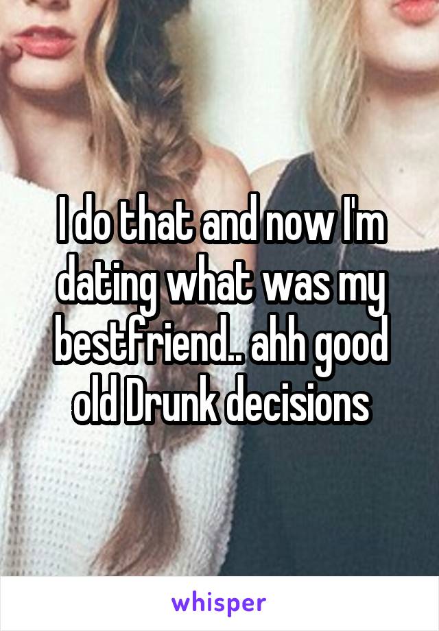 I do that and now I'm dating what was my bestfriend.. ahh good old Drunk decisions