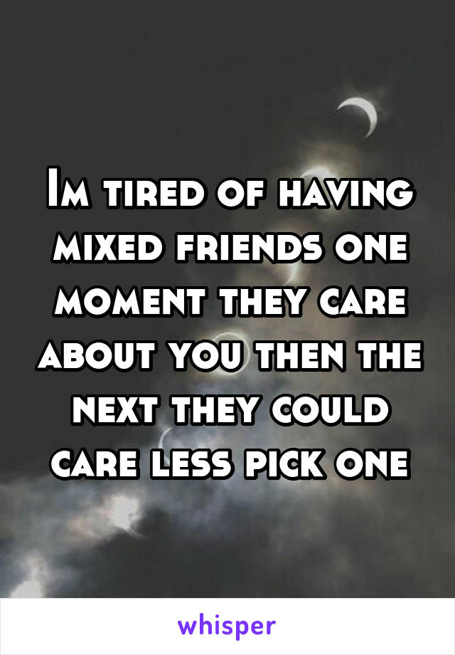 Im tired of having mixed friends one moment they care about you then the next they could care less pick one