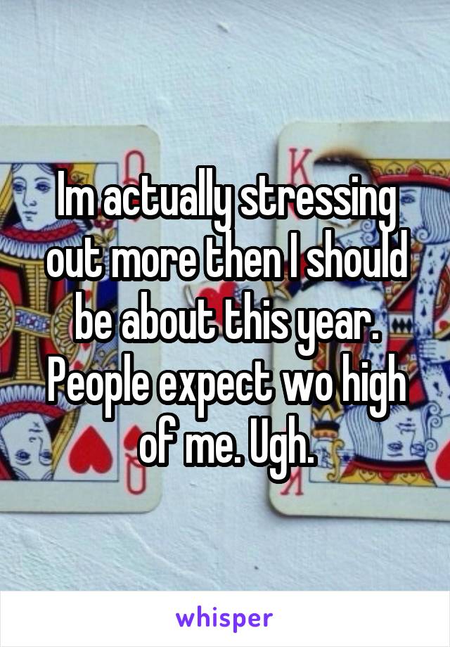 Im actually stressing out more then I should be about this year. People expect wo high of me. Ugh.