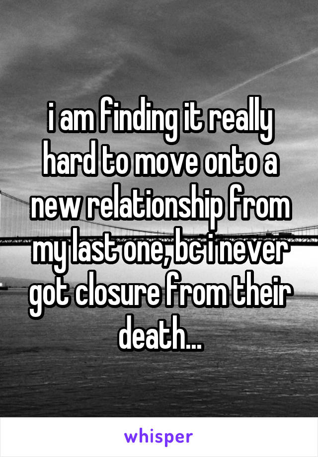 i am finding it really hard to move onto a new relationship from my last one, bc i never got closure from their death...