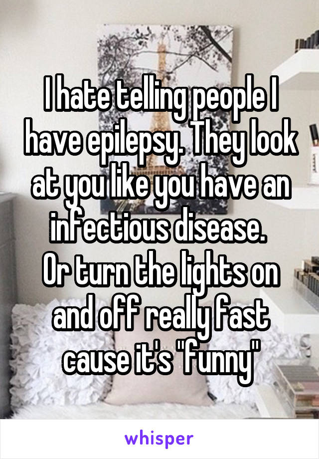 I hate telling people I have epilepsy. They look at you like you have an infectious disease. 
Or turn the lights on and off really fast cause it's "funny"