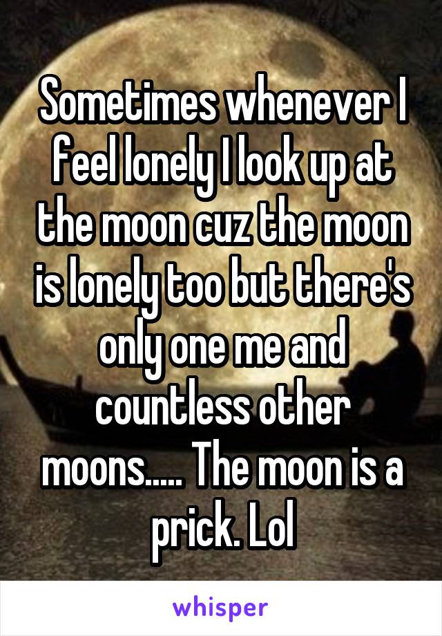 Sometimes whenever I feel lonely I look up at the moon cuz the moon is lonely too but there's only one me and countless other moons..... The moon is a prick. Lol