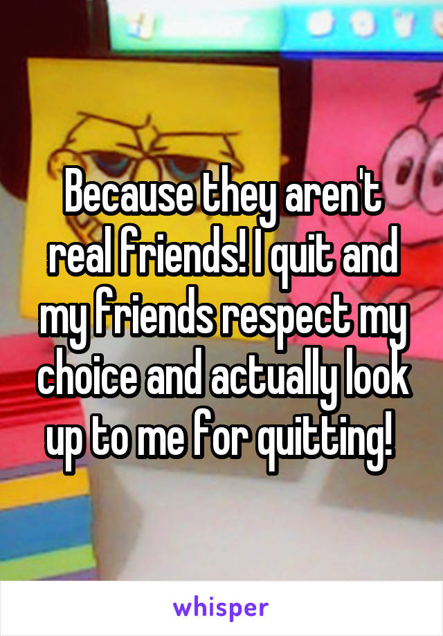 Because they aren't real friends! I quit and my friends respect my choice and actually look up to me for quitting! 