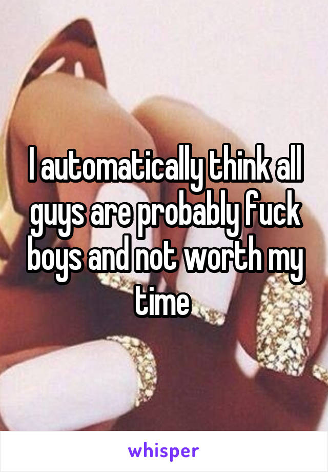 I automatically think all guys are probably fuck boys and not worth my time 