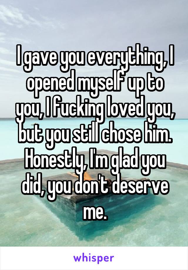 I gave you everything, I opened myself up to you, I fucking loved you, but you still chose him. Honestly, I'm glad you did, you don't deserve me.