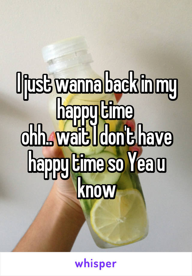 I just wanna back in my happy time 
ohh.. wait I don't have happy time so Yea u know