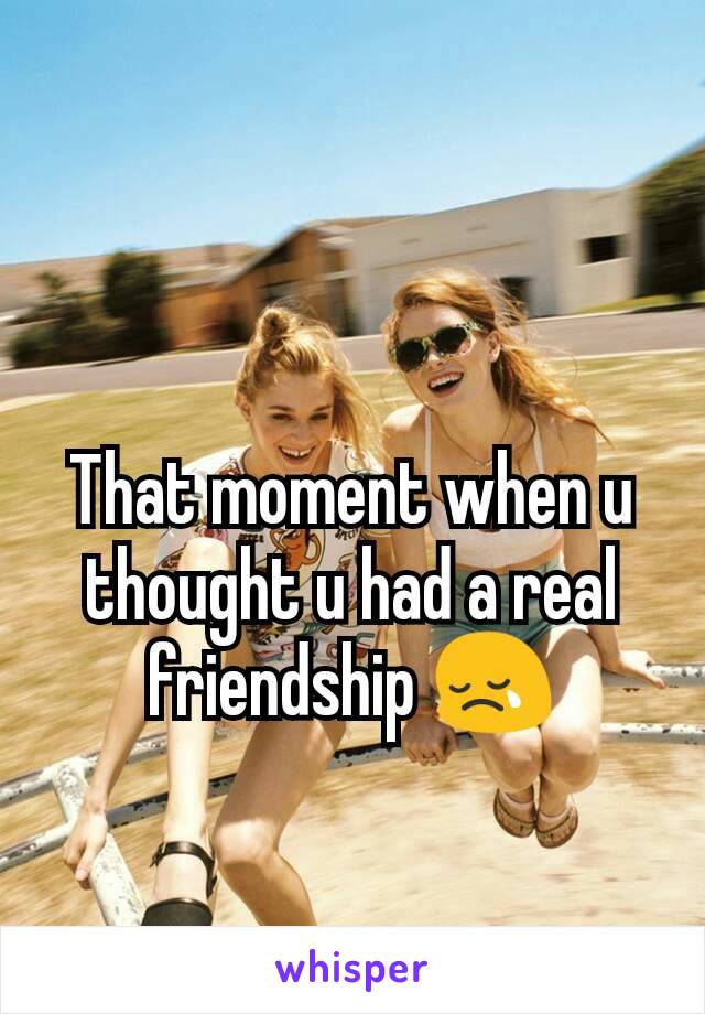 That moment when u thought u had a real friendship 😢