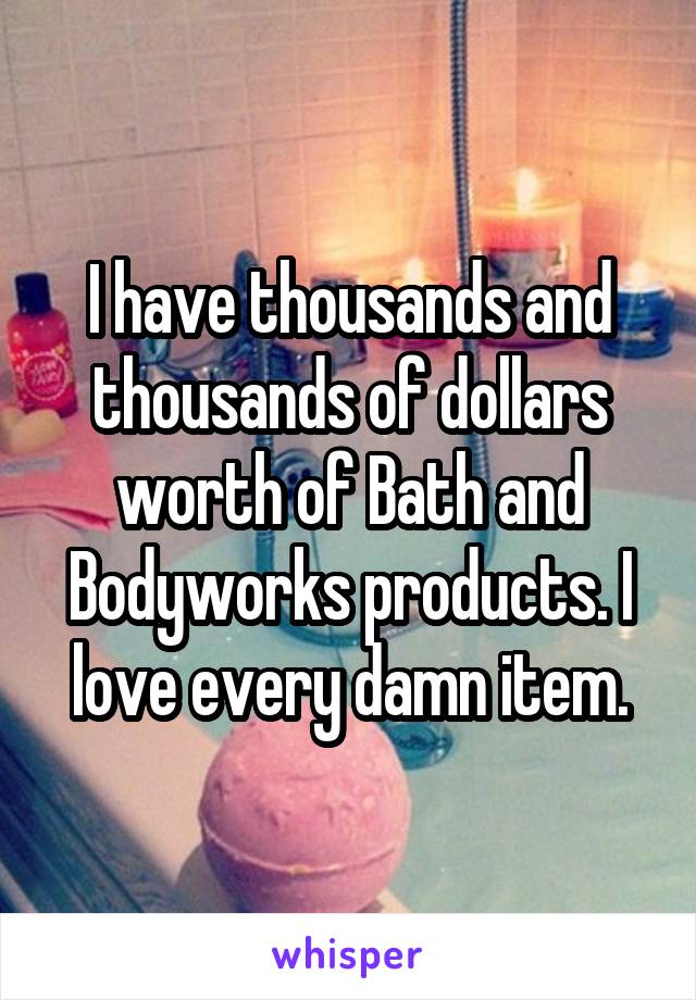 I have thousands and thousands of dollars worth of Bath and Bodyworks products. I love every damn item.