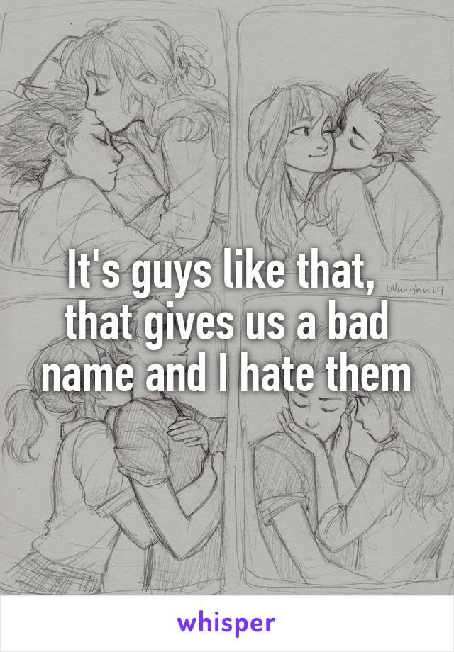 It's guys like that,  that gives us a bad name and I hate them