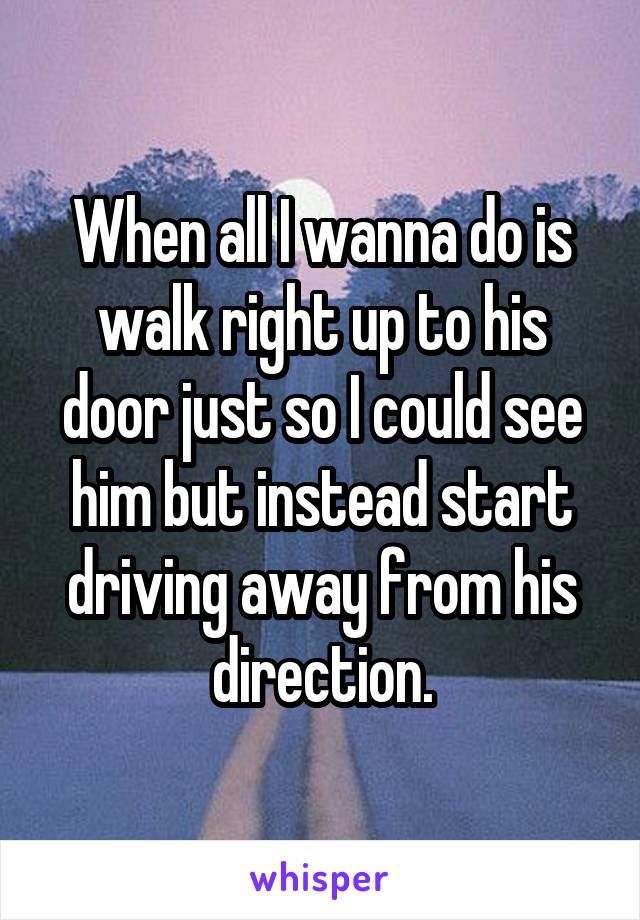 When all I wanna do is walk right up to his door just so I could see him but instead start driving away from his direction.