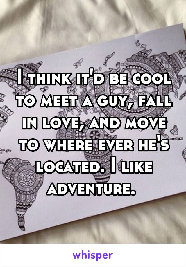 I think it'd be cool to meet a guy, fall in love, and move to where ever he's located. I like adventure. 