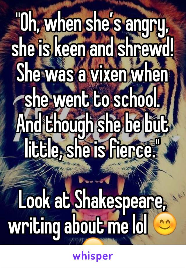 "Oh, when she’s angry, she is keen and shrewd!
She was a vixen when she went to school.
And though she be but little, she is fierce."

Look at Shakespeare, writing about me lol 😊😂