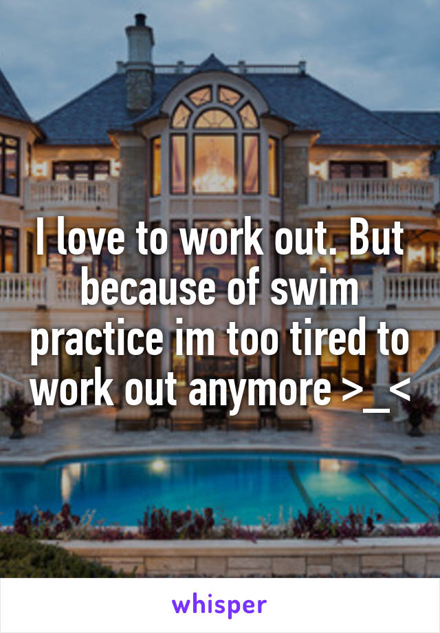 I love to work out. But because of swim practice im too tired to work out anymore >_<