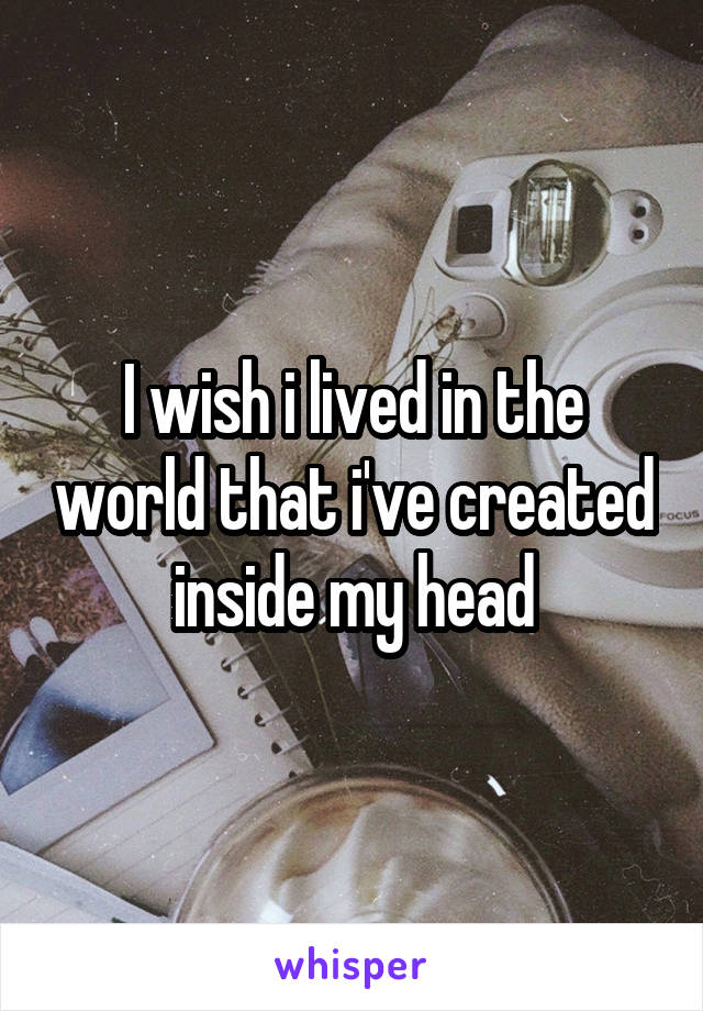 I wish i lived in the world that i've created inside my head