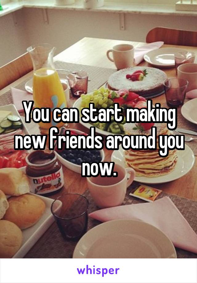 You can start making new friends around you now.