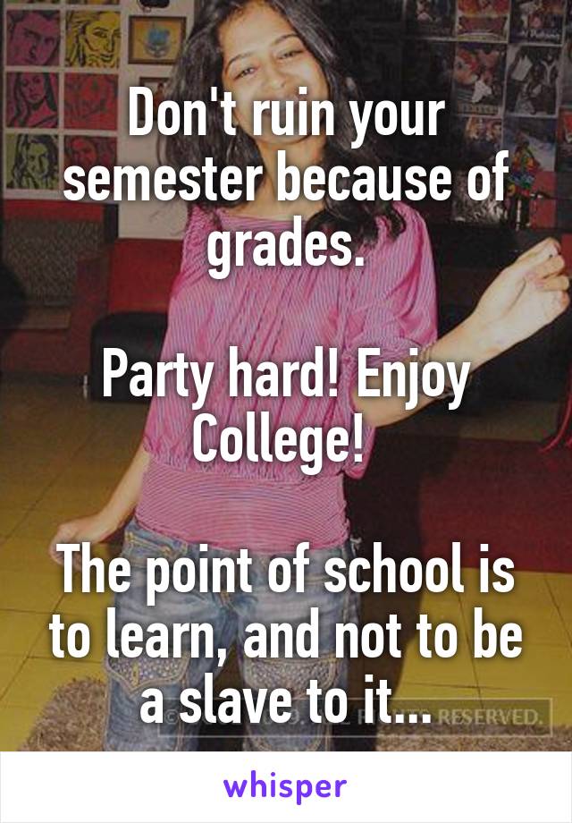 Don't ruin your semester because of grades.

Party hard! Enjoy College! 

The point of school is to learn, and not to be a slave to it...