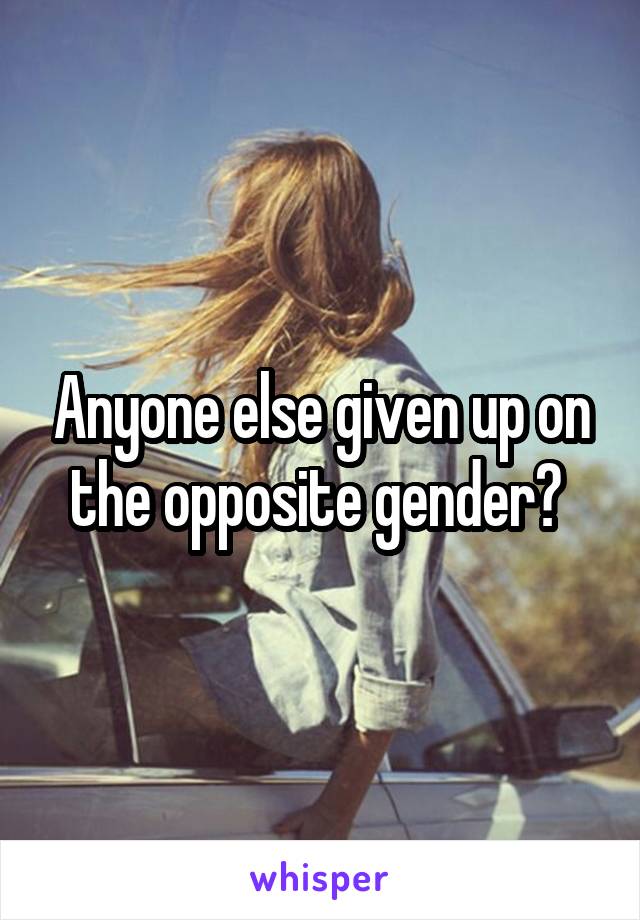 Anyone else given up on the opposite gender? 