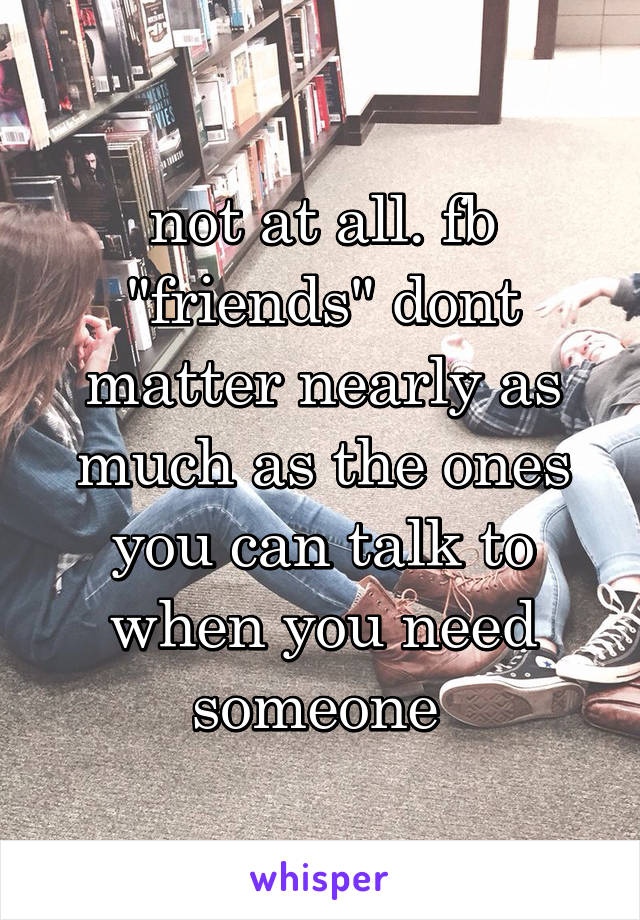 not at all. fb "friends" dont matter nearly as much as the ones you can talk to when you need someone 