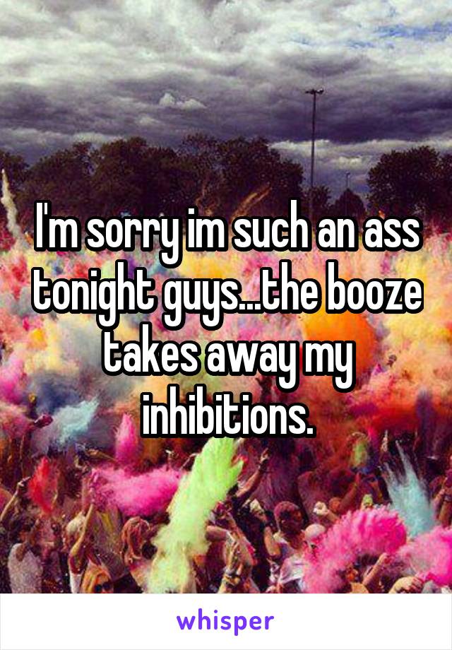 I'm sorry im such an ass tonight guys...the booze takes away my inhibitions.