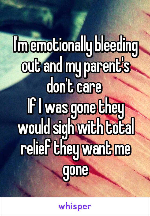 I'm emotionally bleeding out and my parent's don't care 
If I was gone they would sigh with total relief they want me gone