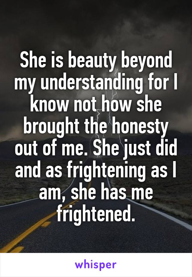 She is beauty beyond my understanding for I know not how she brought the honesty out of me. She just did and as frightening as I am, she has me frightened.