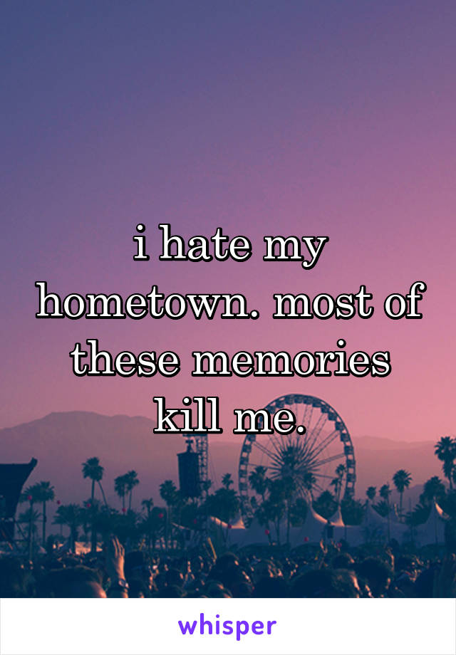 i hate my hometown. most of these memories kill me.