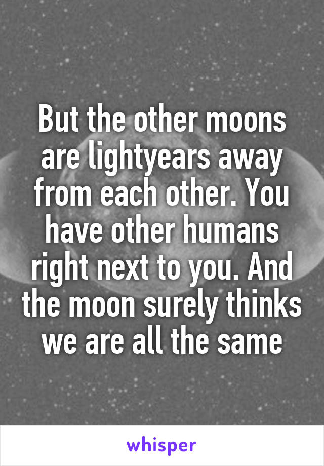 But the other moons are lightyears away from each other. You have other humans right next to you. And the moon surely thinks we are all the same