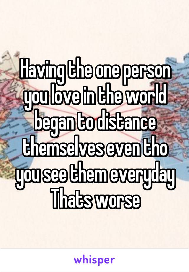 Having the one person you love in the world began to distance themselves even tho you see them everyday
Thats worse