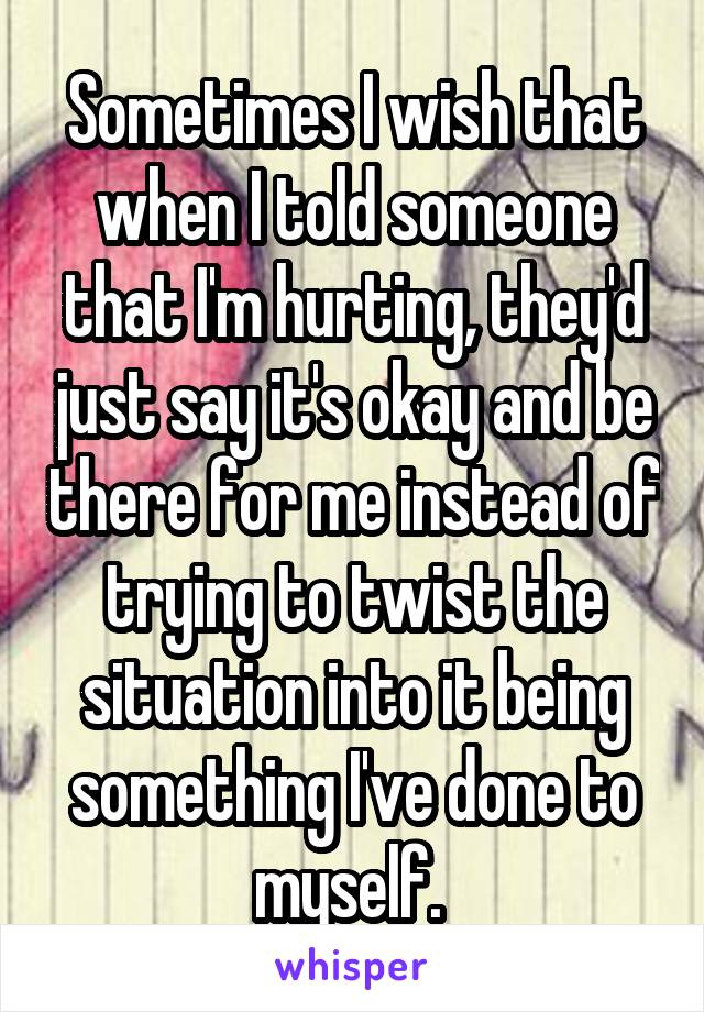 Sometimes I wish that when I told someone that I'm hurting, they'd just say it's okay and be there for me instead of trying to twist the situation into it being something I've done to myself. 