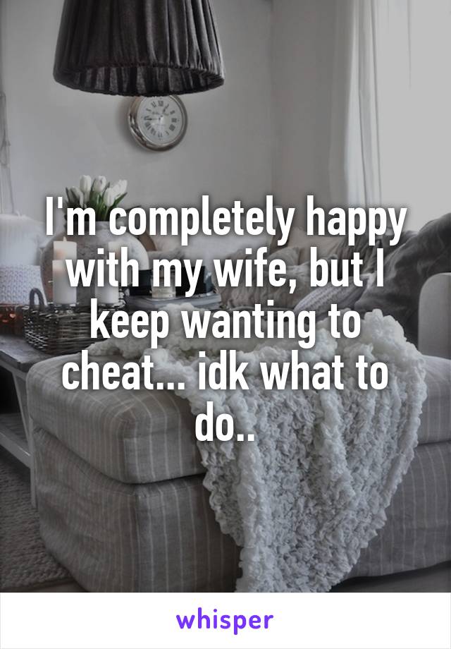 I'm completely happy with my wife, but I keep wanting to cheat... idk what to do..