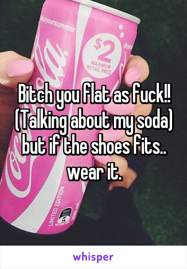 Bitch you flat as fuck!! (Talking about my soda) but if the shoes fits.. wear it.