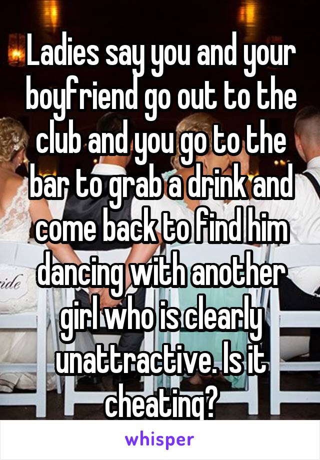 Ladies say you and your boyfriend go out to the club and you go to the bar to grab a drink and come back to find him dancing with another girl who is clearly unattractive. Is it cheating?