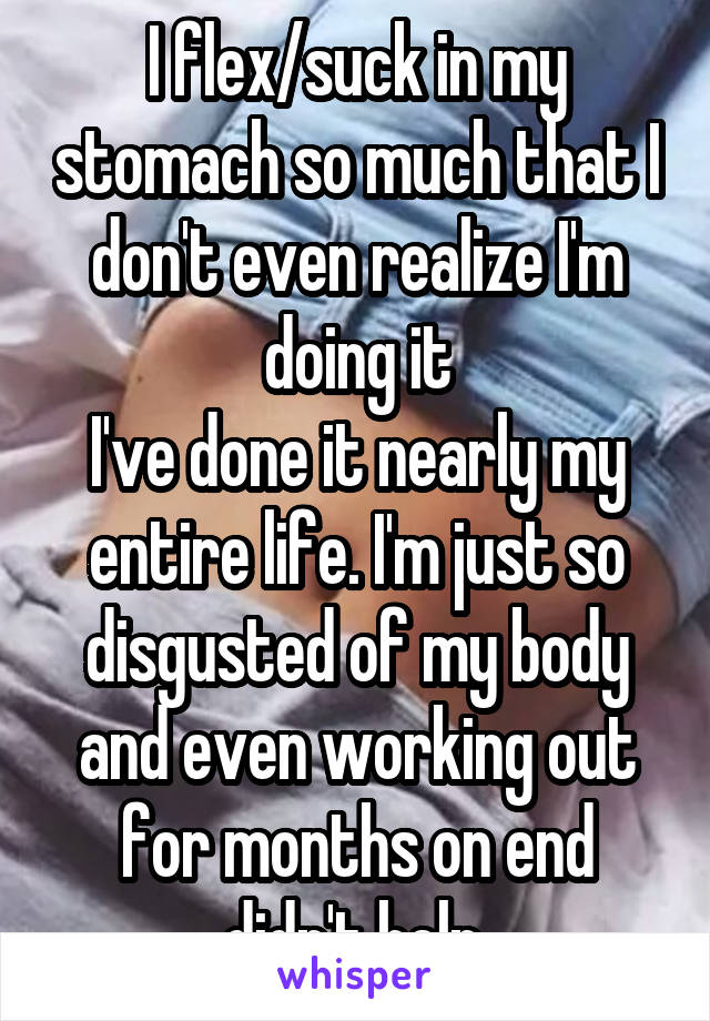 I flex/suck in my stomach so much that I don't even realize I'm doing it
I've done it nearly my entire life. I'm just so disgusted of my body and even working out for months on end didn't help.