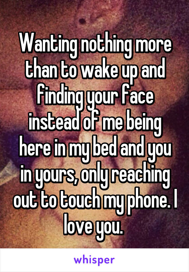 Wanting nothing more than to wake up and finding your face instead of me being here in my bed and you in yours, only reaching out to touch my phone. I love you. 