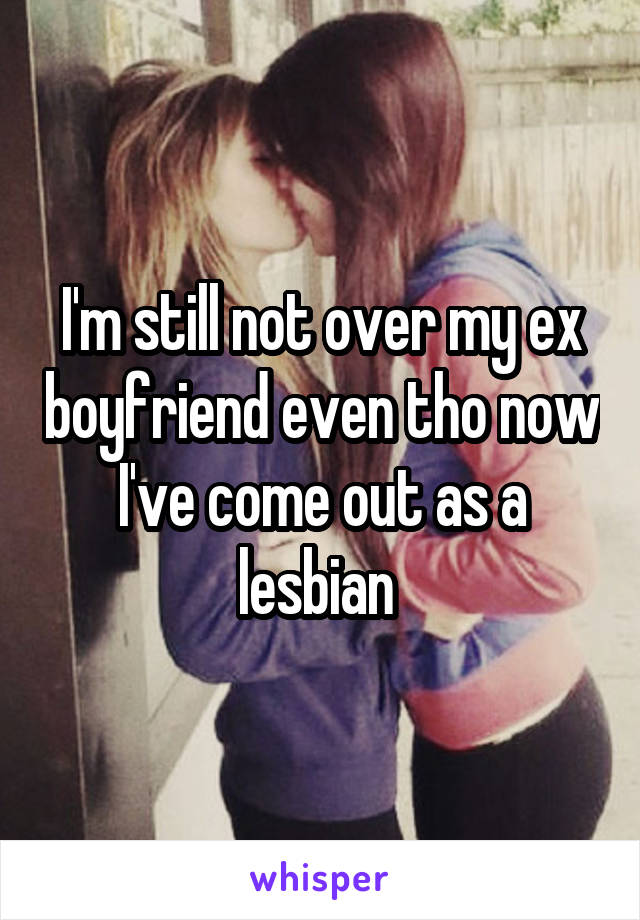 I'm still not over my ex boyfriend even tho now I've come out as a lesbian 
