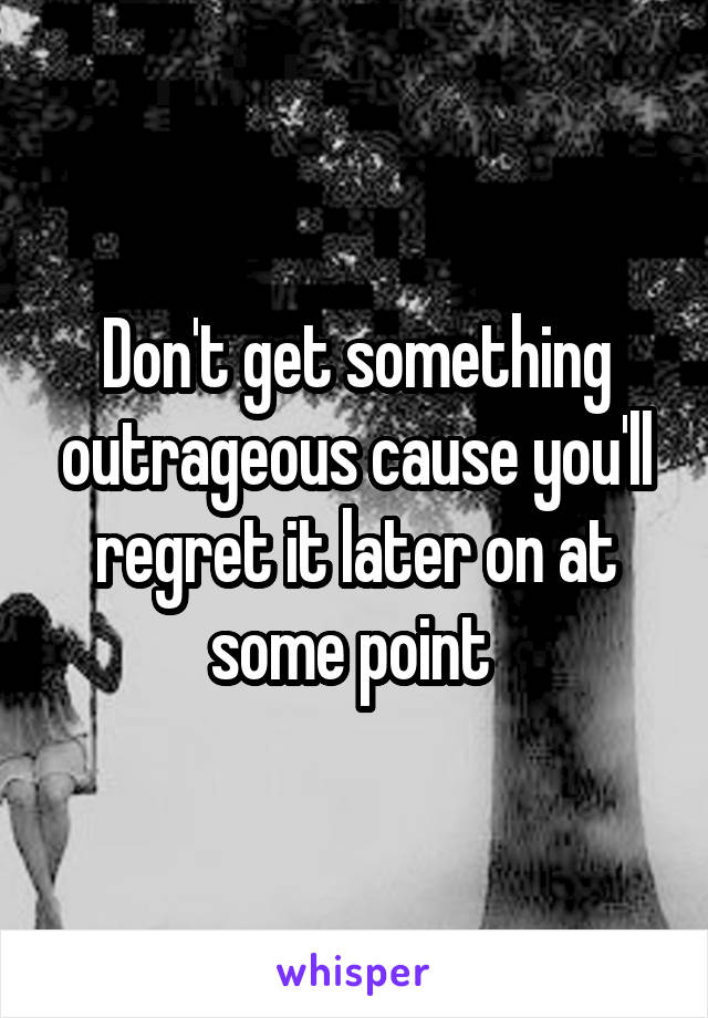 Don't get something outrageous cause you'll regret it later on at some point 