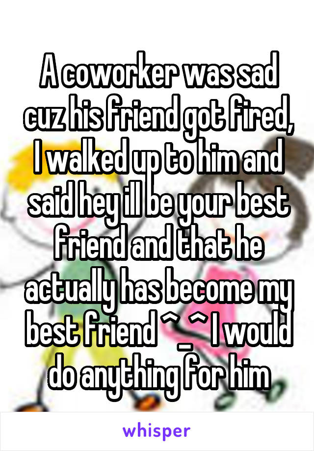 A coworker was sad cuz his friend got fired, I walked up to him and said hey ill be your best friend and that he actually has become my best friend ^_^ I would do anything for him