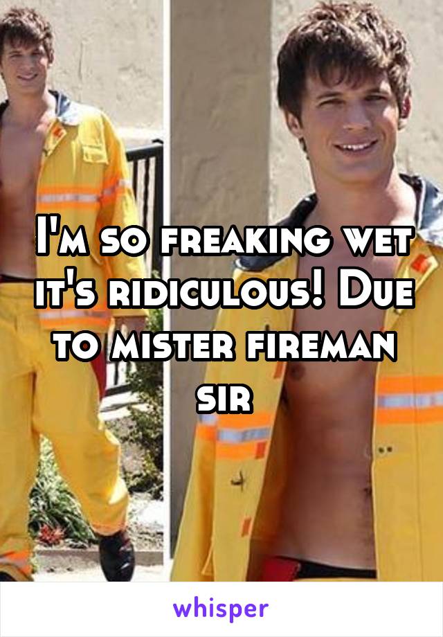 I'm so freaking wet it's ridiculous! Due to mister fireman sir