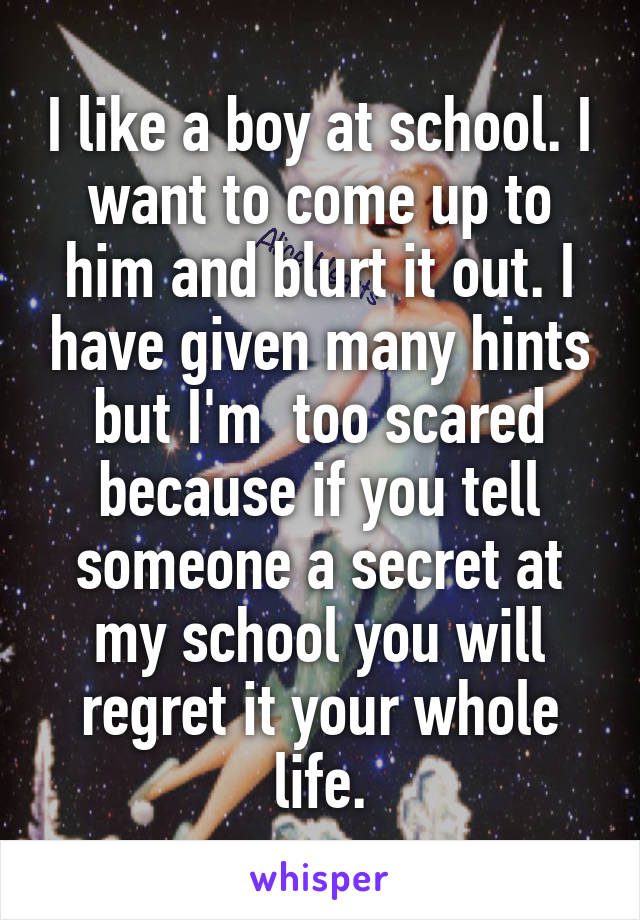 I like a boy at school. I want to come up to him and blurt it out. I have given many hints but I'm  too scared because if you tell someone a secret at my school you will regret it your whole life.