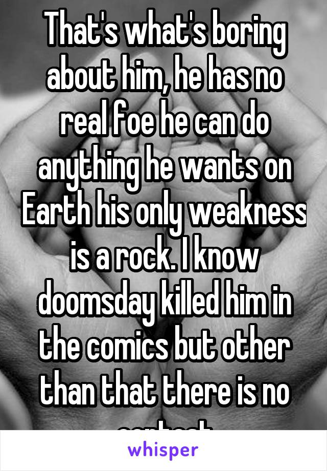 That's what's boring about him, he has no real foe he can do anything he wants on Earth his only weakness is a rock. I know doomsday killed him in the comics but other than that there is no contest