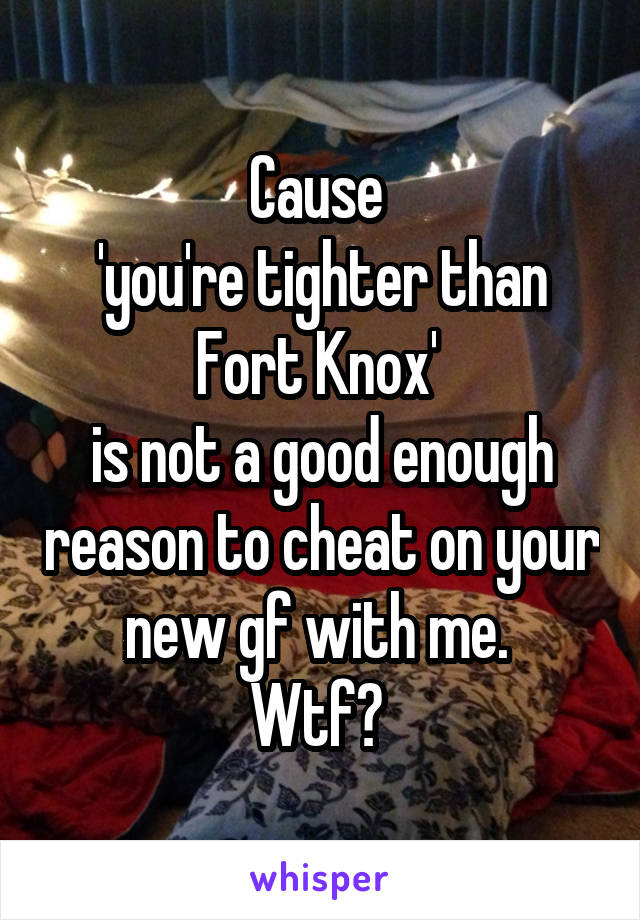 Cause 
'you're tighter than Fort Knox' 
is not a good enough reason to cheat on your new gf with me. 
Wtf? 