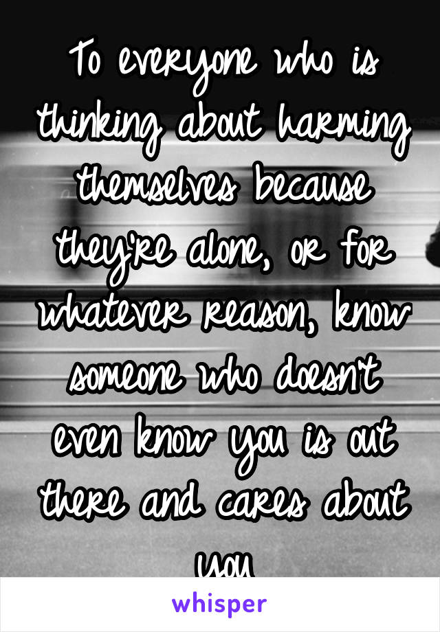 To everyone who is thinking about harming themselves because they're alone, or for whatever reason, know someone who doesn't even know you is out there and cares about you