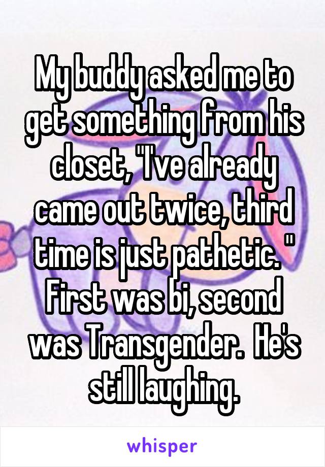 My buddy asked me to get something from his closet, "I've already came out twice, third time is just pathetic. " First was bi, second was Transgender.  He's still laughing.