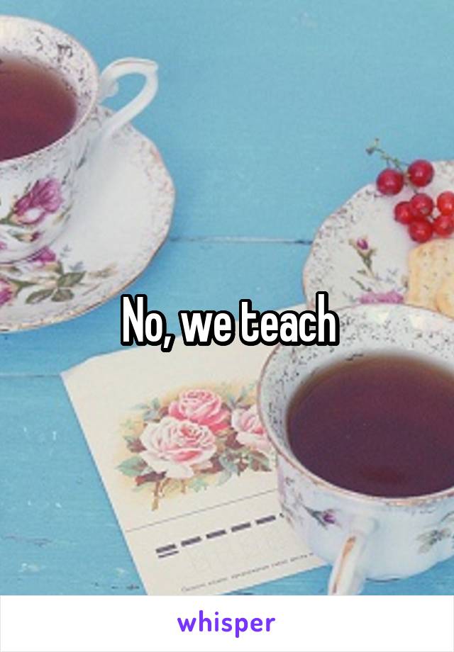 No, we teach