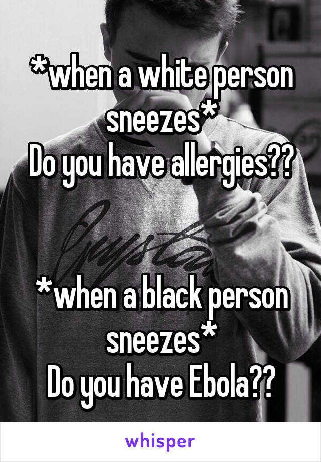 *when a white person sneezes*
Do you have allergies??


*when a black person sneezes*
Do you have Ebola??