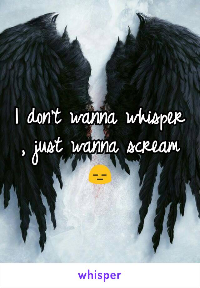 I don't wanna whisper , just wanna scream 😑