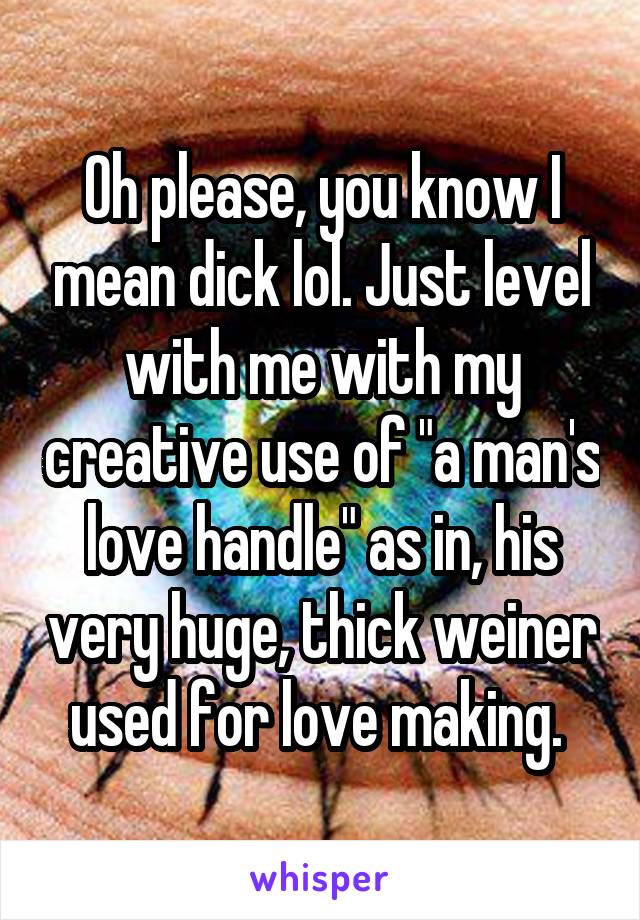 Oh please, you know I mean dick lol. Just level with me with my creative use of "a man's love handle" as in, his very huge, thick weiner used for love making. 