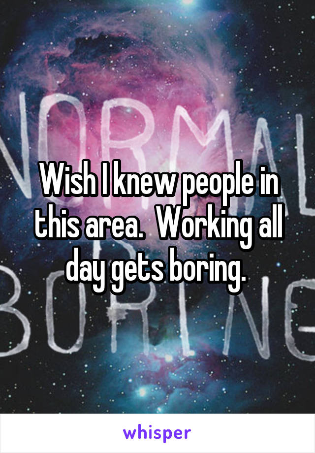 Wish I knew people in this area.  Working all day gets boring. 