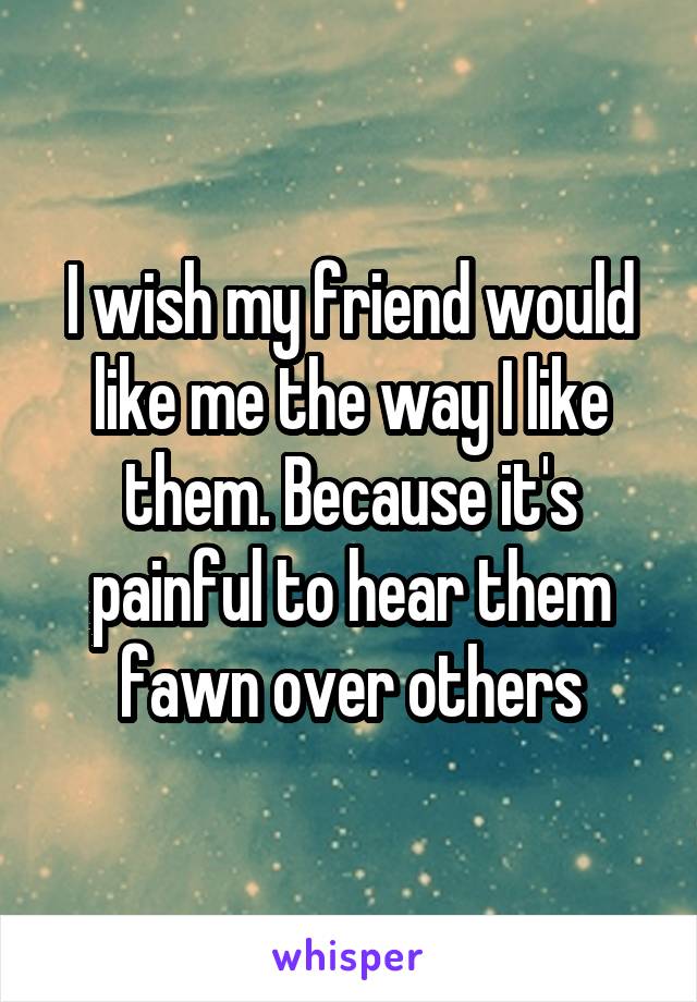 I wish my friend would like me the way I like them. Because it's painful to hear them fawn over others