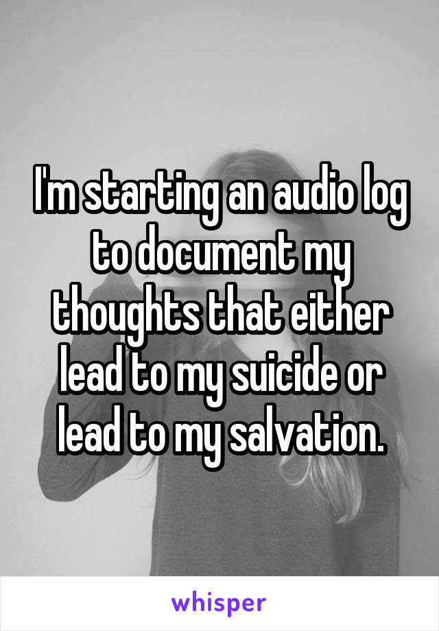 I'm starting an audio log to document my thoughts that either lead to my suicide or lead to my salvation.